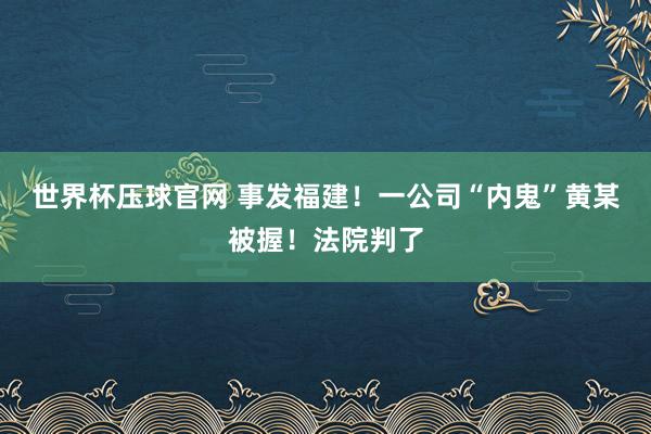 世界杯压球官网 事发福建！一公司“内鬼”黄某被握！法院判了