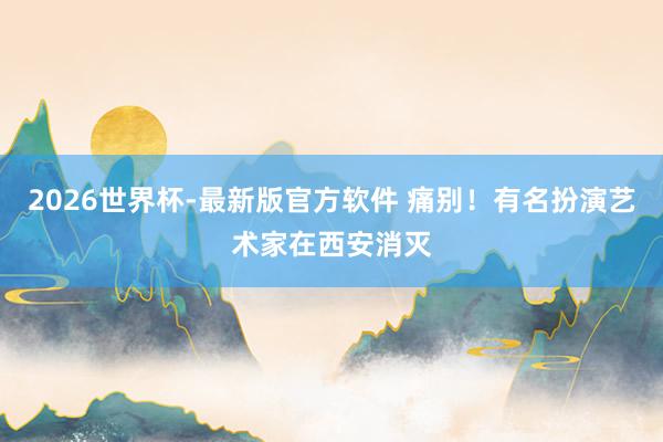 2026世界杯-最新版官方软件 痛别！有名扮演艺术家在西安消灭