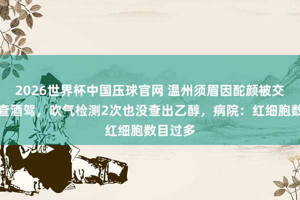 2026世界杯中国压球官网 温州须眉因酡颜被交警拦下查酒驾，吹气检测2次也没查出乙醇，病院：红细胞数目过多