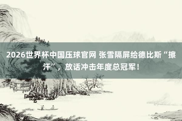 2026世界杯中国压球官网 张雪隔屏给德比斯“擦汗”，放话冲击年度总冠军！