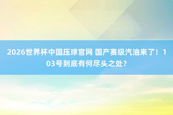 2026世界杯中国压球官网 国产赛级汽油来了！103号到底有何尽头之处？