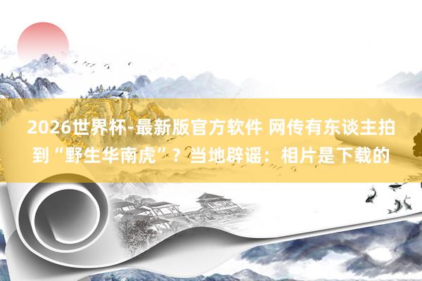 2026世界杯-最新版官方软件 网传有东谈主拍到“野生华南虎”？当地辟谣：相片是下载的