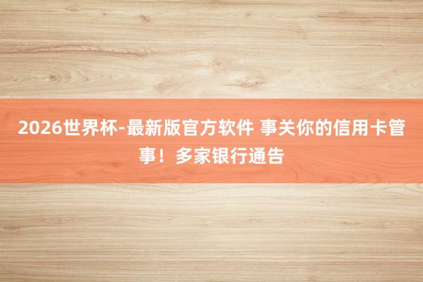 2026世界杯-最新版官方软件 事关你的信用卡管事！多家银行通告