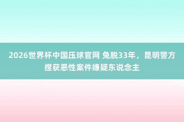 2026世界杯中国压球官网 兔脱33年，昆明警方捏获恶性案件嫌疑东说念主
