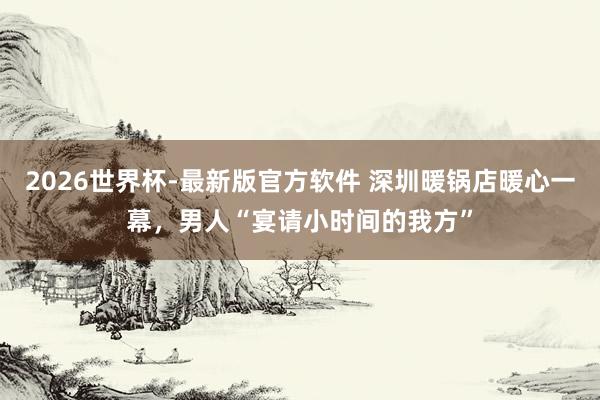 2026世界杯-最新版官方软件 深圳暖锅店暖心一幕，男人“宴请小时间的我方”