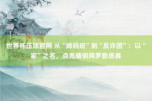 世界杯压球官网 从“姆妈班”到“反诈团”：以“家”之名，点亮晴明网罗勤恳赛