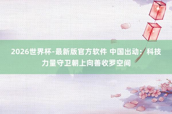 2026世界杯-最新版官方软件 中国出动：科技力量守卫朝上向善收罗空间