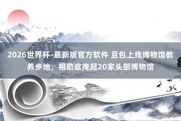 2026世界杯-最新版官方软件 豆包上线博物馆教养步地，相助遮掩超20家头部博物馆