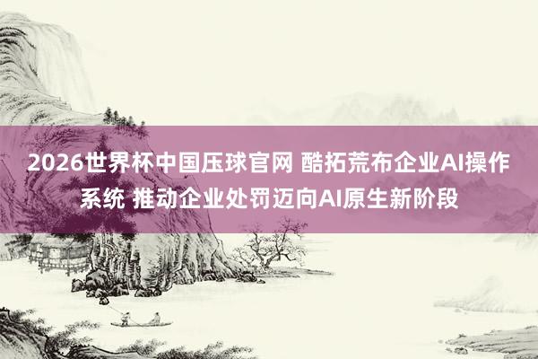 2026世界杯中国压球官网 酷拓荒布企业AI操作系统 推动企业处罚迈向AI原生新阶段