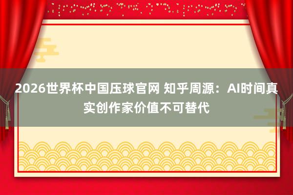 2026世界杯中国压球官网 知乎周源：AI时间真实创作家价值不可替代