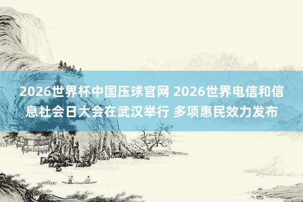 2026世界杯中国压球官网 2026世界电信和信息社会日大会在武汉举行 多项惠民效力发布