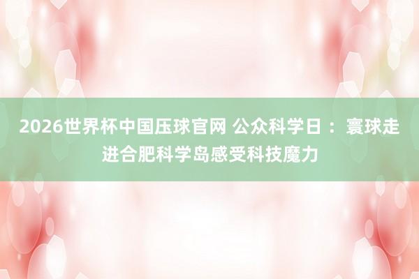 2026世界杯中国压球官网 公众科学日 ：寰球走进合肥科学岛感受科技魔力