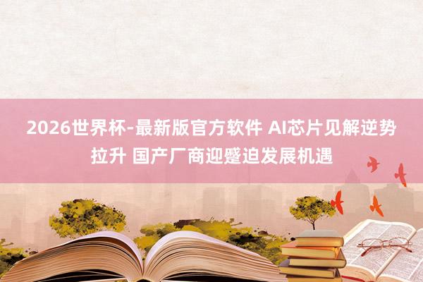 2026世界杯-最新版官方软件 AI芯片见解逆势拉升 国产厂商迎蹙迫发展机遇