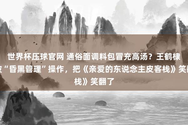 世界杯压球官网 通俗面调料包冒充高汤？王鹤棣这波“昏黑管理”操作，把《亲爱的东说念主皮客栈》笑翻了