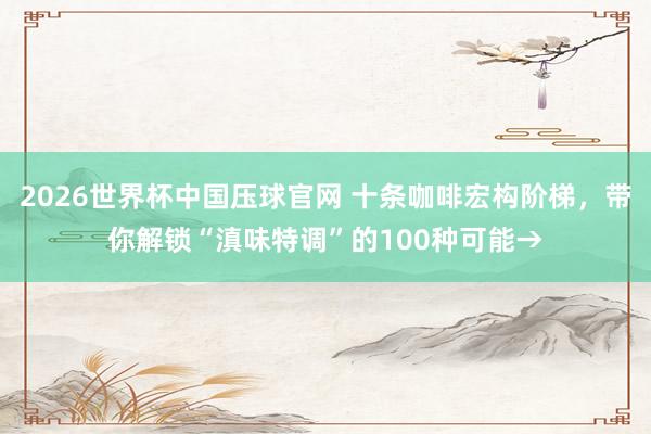2026世界杯中国压球官网 十条咖啡宏构阶梯，带你解锁“滇味特调”的100种可能→