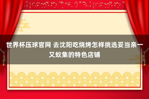 世界杯压球官网 去沈阳吃烧烤怎样挑选妥当亲一又蚁集的特色店铺