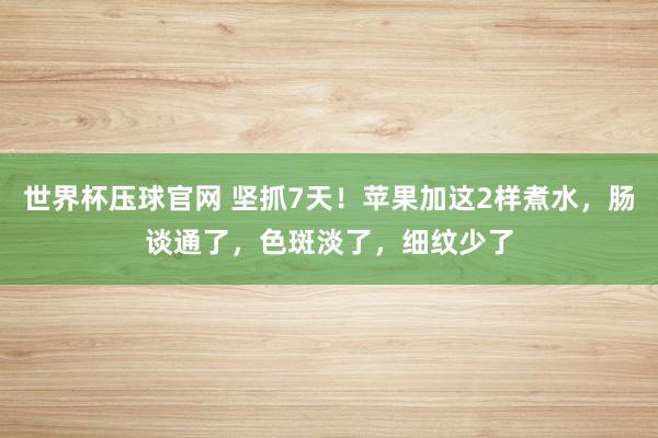 世界杯压球官网 坚抓7天！苹果加这2样煮水，肠谈通了，<a href=