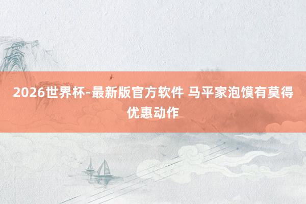 2026世界杯-最新版官方软件 马平家泡馍有莫得优惠动作