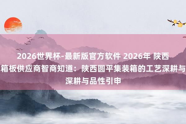 2026世界杯-最新版官方软件 2026年 陕西车厢板水箱板供应商智商知道：陕西圆平集装箱的工艺深耕与品性引申
