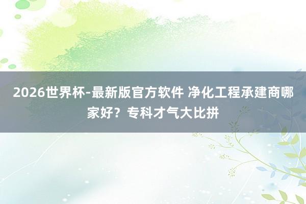 2026世界杯-最新版官方软件 净化工程承建商哪家好？专科才气大比拼