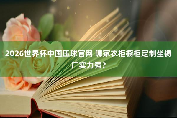 2026世界杯中国压球官网 哪家衣柜橱柜定制坐褥厂实力强？
