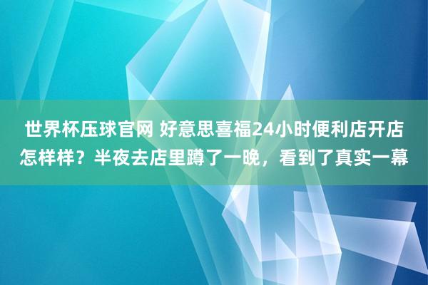 世界杯压球官网 好意思喜福24小时便利店开店怎样样？半夜去店里蹲了一晚，看到了真实一幕
