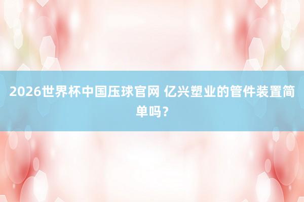 2026世界杯中国压球官网 亿兴塑业的管件装置简单吗？