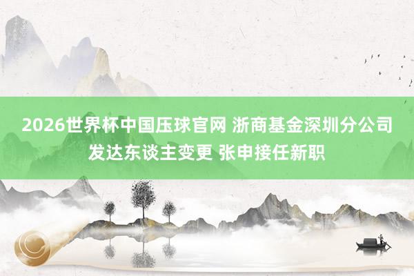 2026世界杯中国压球官网 浙商基金深圳分公司发达东谈主变更 张申接任新职