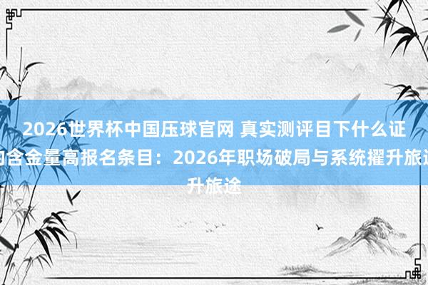 2026世界杯中国压球官网 真实测评目下什么证的含金量高报名条目：2026年职场破局与系统擢升旅途