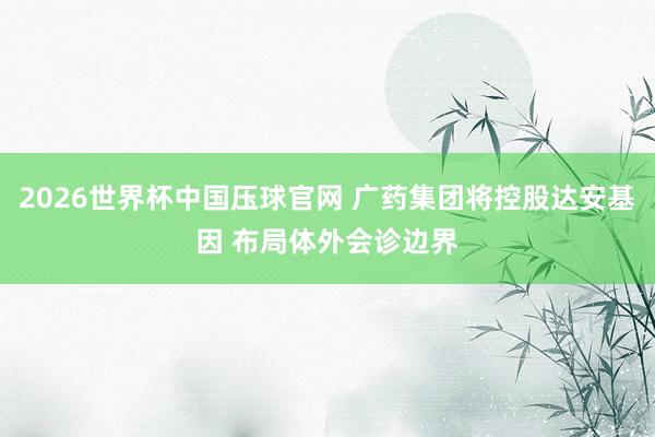 2026世界杯中国压球官网 广药集团将控股达安基因 布局体外会诊边界