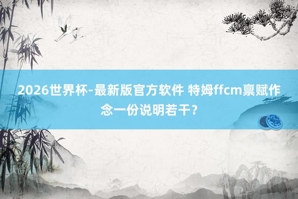 2026世界杯-最新版官方软件 特姆ffcm禀赋作念一份说明若干？