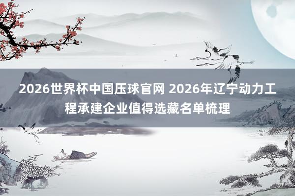 2026世界杯中国压球官网 2026年辽宁动力工程承建企业值得选藏名单梳理