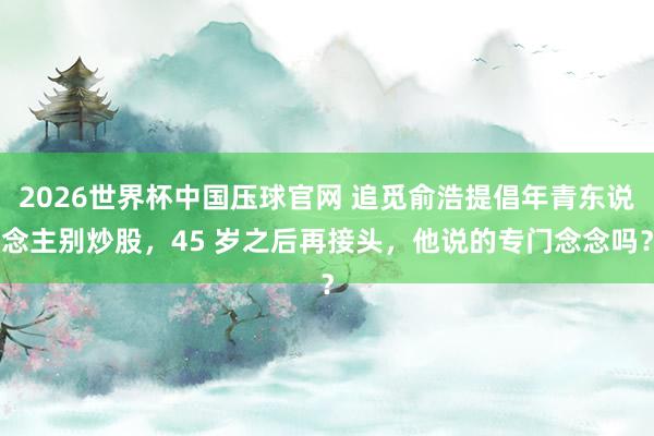 2026世界杯中国压球官网 追觅俞浩提倡年青东说念主别炒股，45 岁之后再接头，他说的专门念念吗？