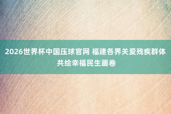 2026世界杯中国压球官网 福建各界关爱残疾群体 共绘幸福民生画卷