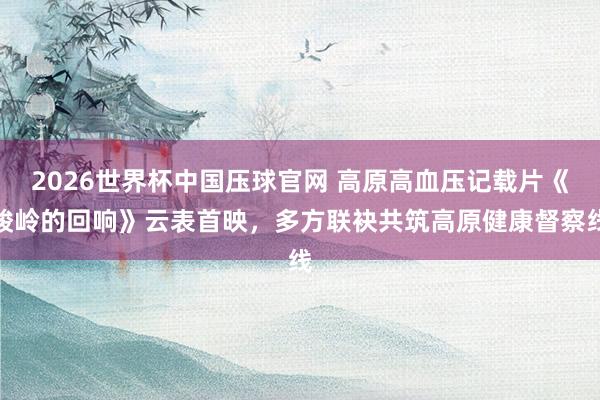 2026世界杯中国压球官网 高原高血压记载片《峻岭的回响》云表首映，多方联袂共筑高原健康督察线