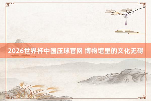 2026世界杯中国压球官网 博物馆里的文化无碍