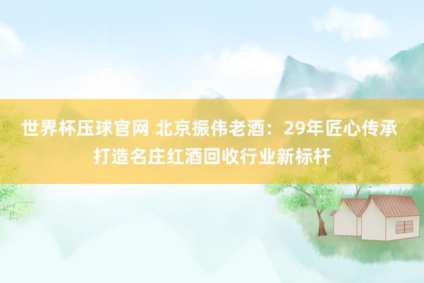 世界杯压球官网 北京振伟老酒：29年匠心传承 打造名庄红酒回收行业新标杆