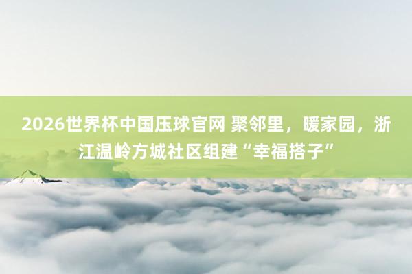 2026世界杯中国压球官网 聚邻里，暖家园，浙江温岭方城社区组建“幸福搭子”