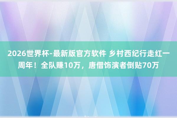2026世界杯-最新版官方软件 乡村西纪行走红一周年！全队赚10万，唐僧饰演者倒贴70万
