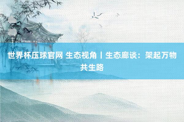 世界杯压球官网 生态视角丨生态廊谈：架起万物共生路