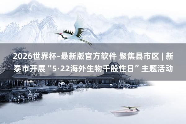 2026世界杯-最新版官方软件 聚焦县市区 | 新泰市开展“5·22海外生物千般性日”主题活动