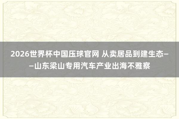 2026世界杯中国压球官网 从卖居品到建生态——山东梁山专用汽车产业出海不雅察