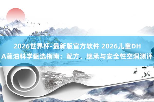 2026世界杯-最新版官方软件 2026儿童DHA藻油科学甄选指南：配方、继承与安全性空洞测评