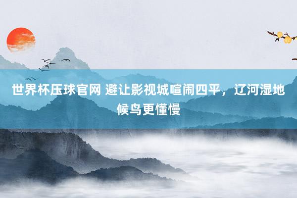 世界杯压球官网 避让影视城喧闹四平，辽河湿地候鸟更懂慢