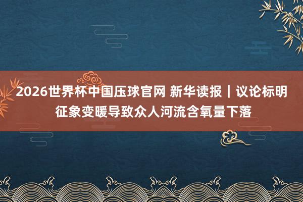2026世界杯中国压球官网 新华读报｜议论标明 征象变暖导致众人河流含氧量下落