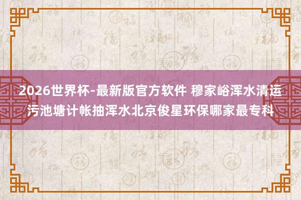 2026世界杯-最新版官方软件 穆家峪浑水清运污池塘计帐抽浑水北京俊星环保哪家最专科