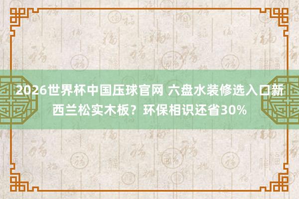 2026世界杯中国压球官网 六盘水装修选入口新西兰松实木板？环保相识还省30%