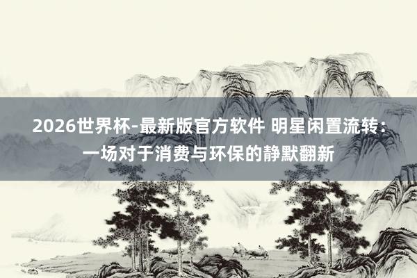 2026世界杯-最新版官方软件 明星闲置流转：一场对于消费与环保的静默翻新