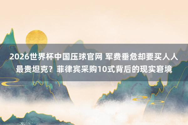 2026世界杯中国压球官网 军费垂危却要买人人最贵坦克？菲律宾采购10式背后的现实窘境