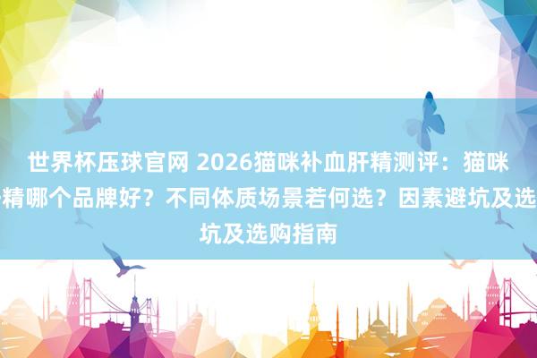 世界杯压球官网 2026猫咪补血肝精测评：猫咪补血肝精哪个品牌好？不同体质场景若何选？因素避坑及选购指南